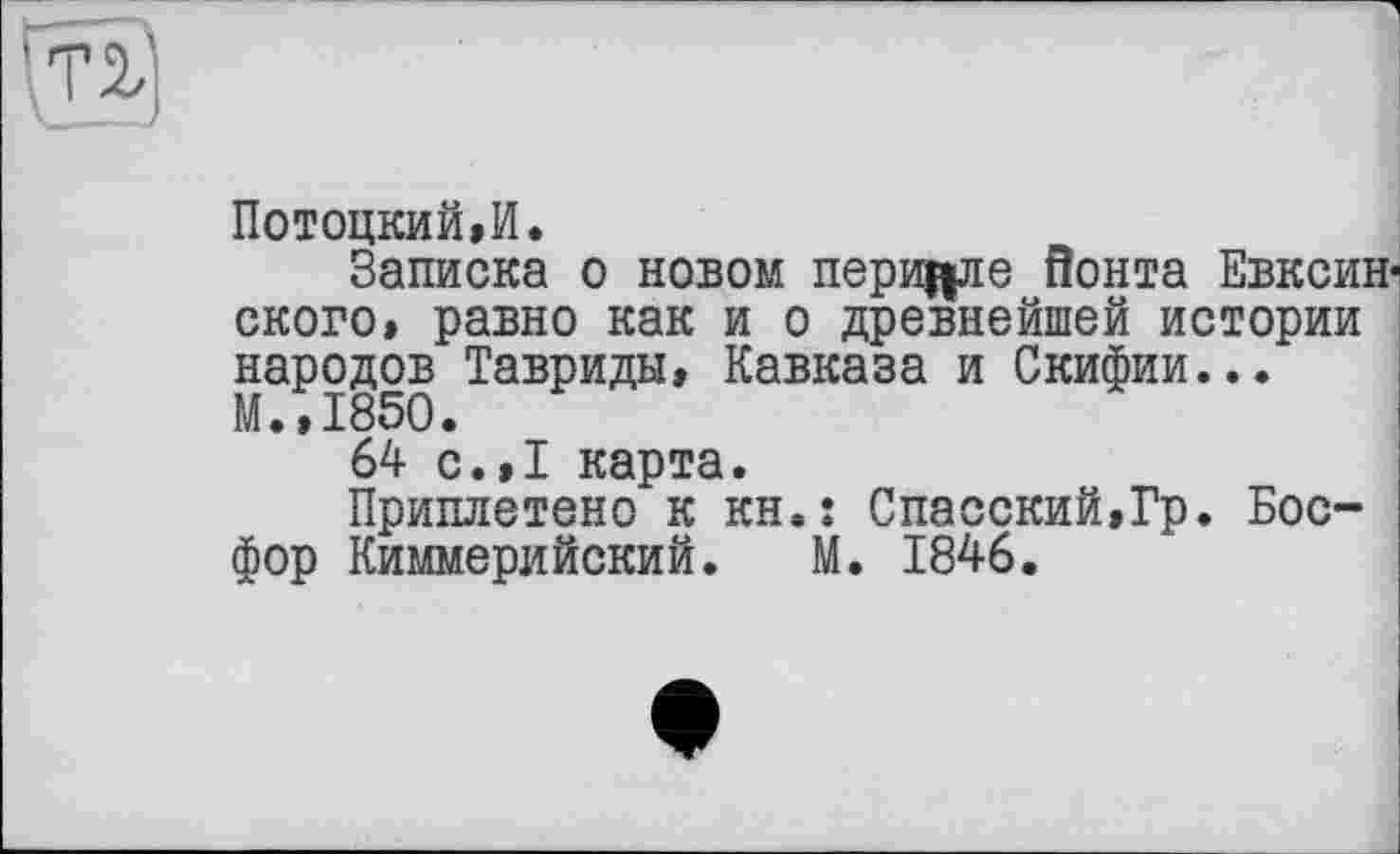 ﻿Потоцкий»И.
Записка о новом перицле Йонта Евксин-ского, равно как и о древнейшей истории народов Тавриды, Кавказа и Скифии... М.,1850.
64 с.,1 карта.
Приплетено к kh.î Спасский,Гр. Босфор Киммерийский. М. 1846.